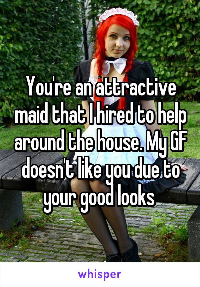 You're an attractive maid that I hired to help around the house. My GF doesn't like you due to your good looks 