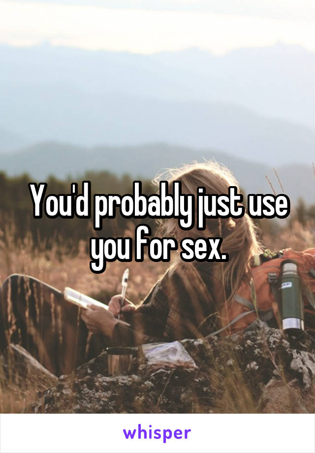 You'd probably just use you for sex.