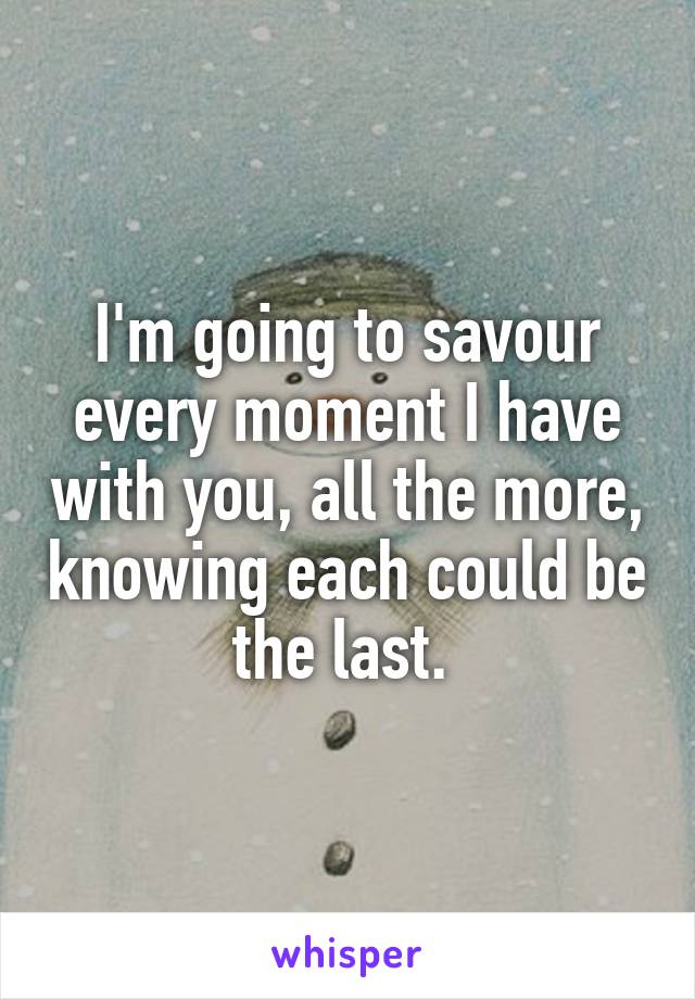 I'm going to savour every moment I have with you, all the more, knowing each could be the last. 