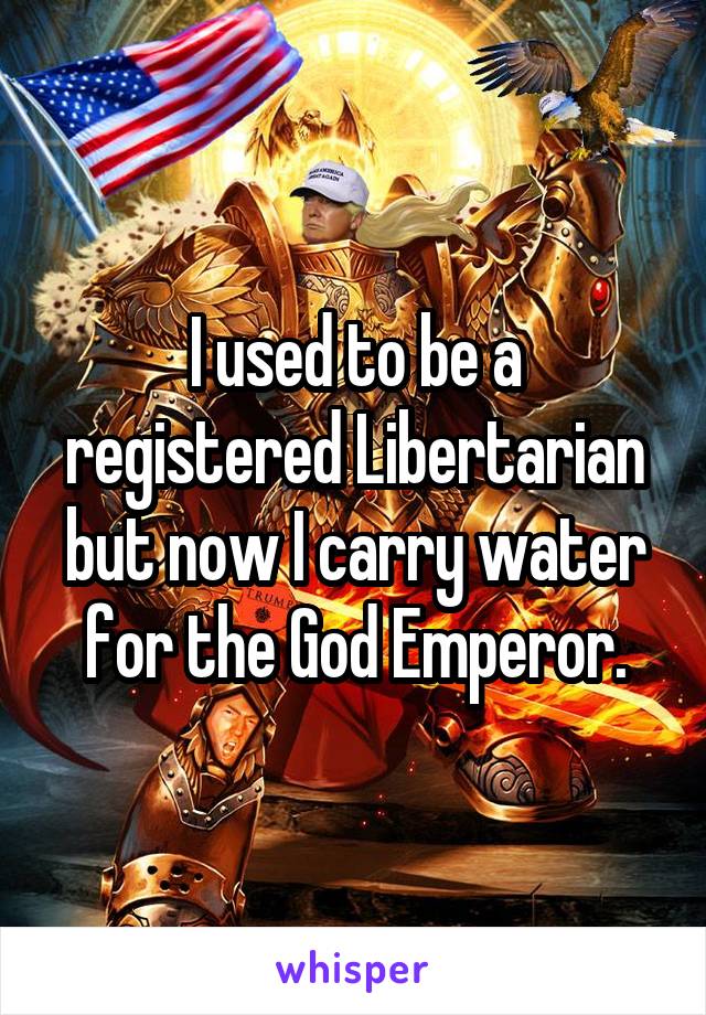 I used to be a registered Libertarian but now I carry water for the God Emperor.