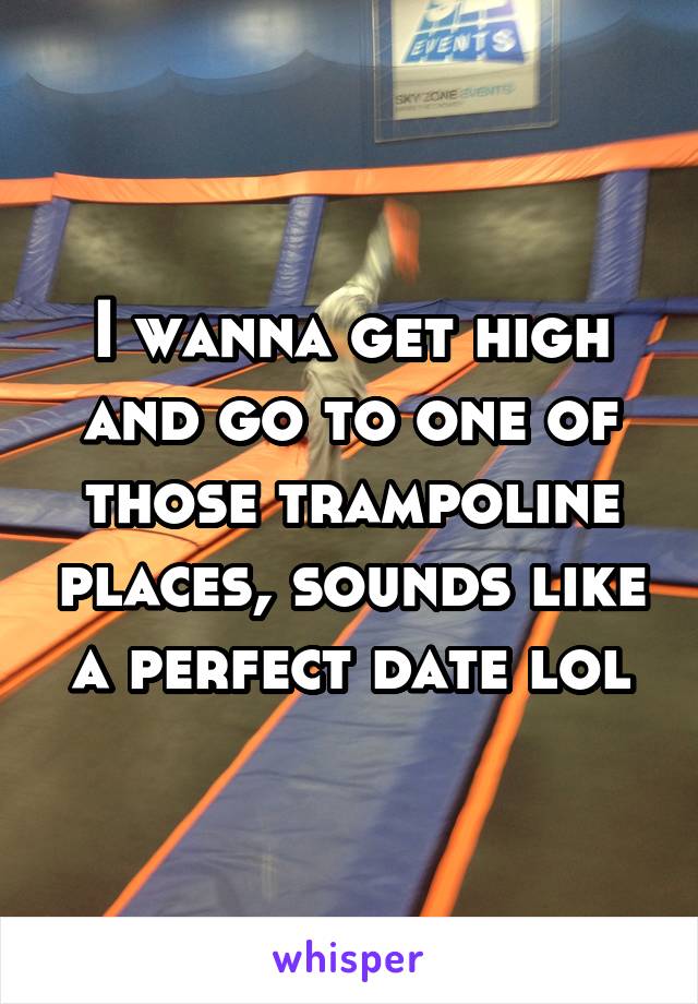 I wanna get high and go to one of those trampoline places, sounds like a perfect date lol