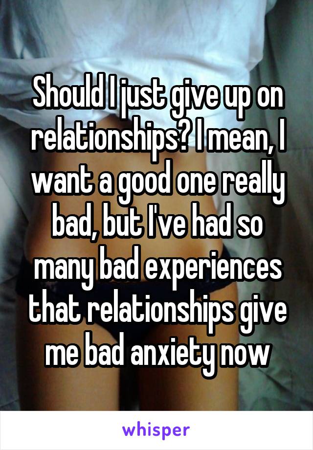 Should I just give up on relationships? I mean, I want a good one really bad, but I've had so many bad experiences that relationships give me bad anxiety now