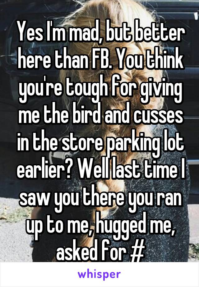 Yes I'm mad, but better here than FB. You think you're tough for giving me the bird and cusses in the store parking lot earlier? Well last time I saw you there you ran up to me, hugged me, asked for #
