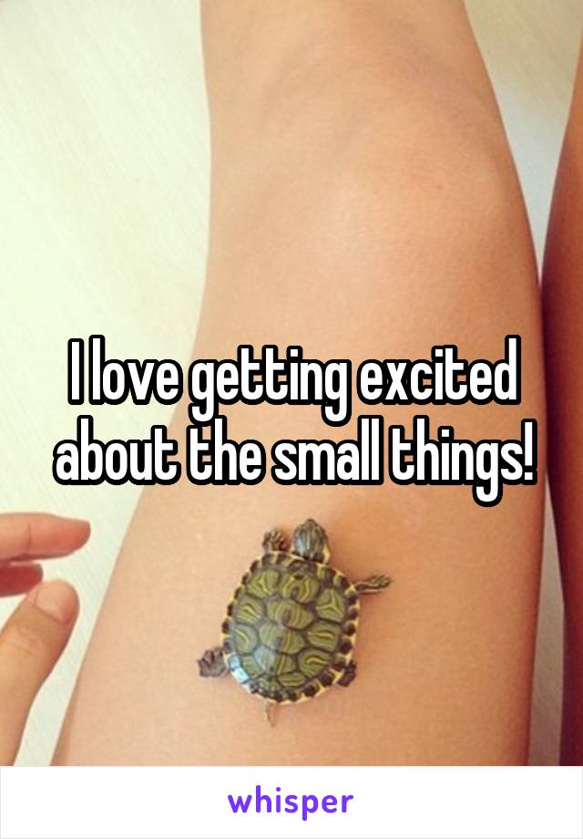 I love getting excited about the small things!