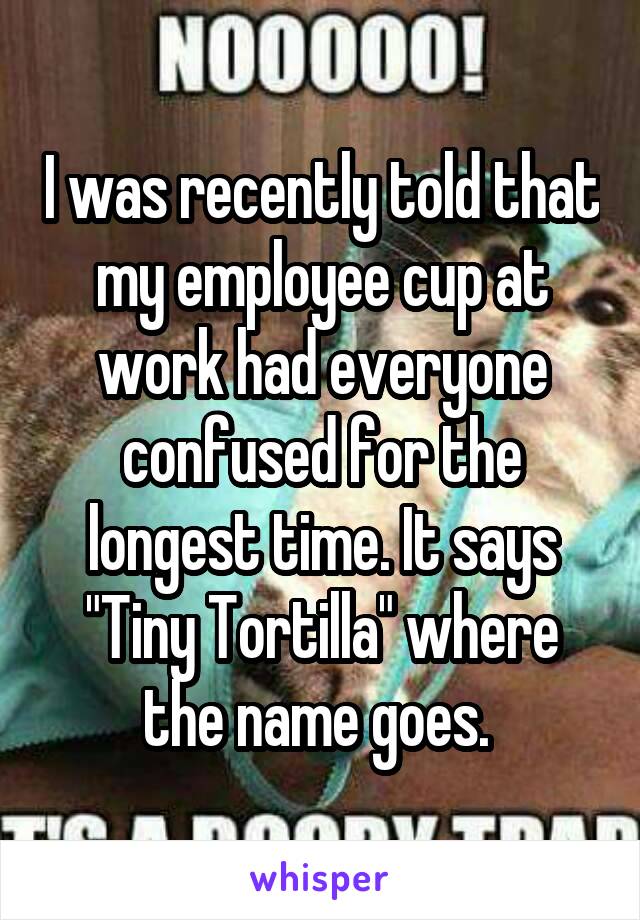 I was recently told that my employee cup at work had everyone confused for the longest time. It says "Tiny Tortilla" where the name goes. 