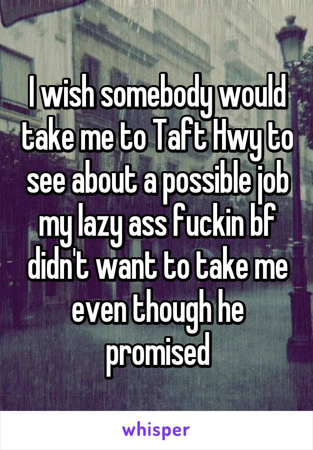 I wish somebody would take me to Taft Hwy to see about a possible job my lazy ass fuckin bf didn't want to take me even though he promised