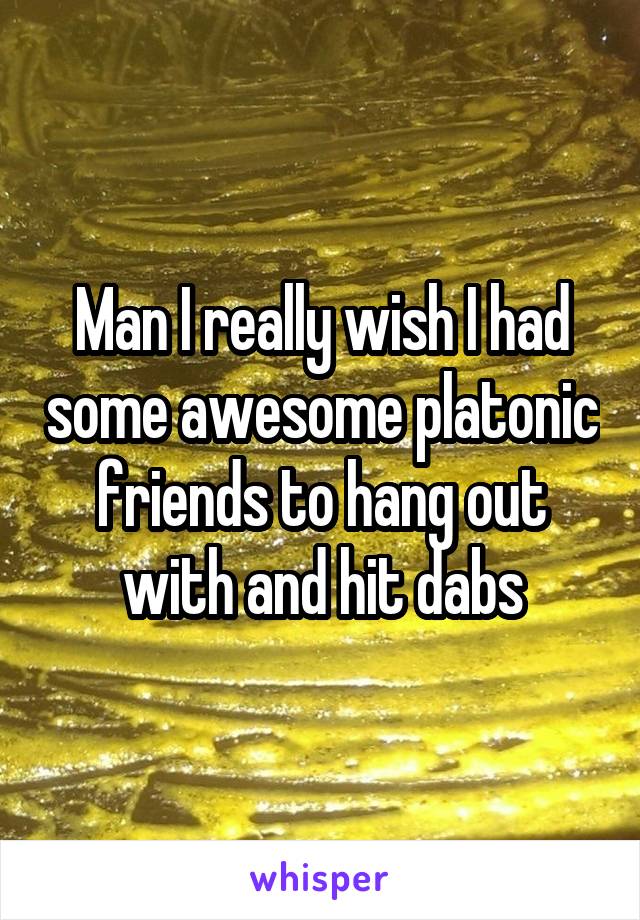 Man I really wish I had some awesome platonic friends to hang out with and hit dabs