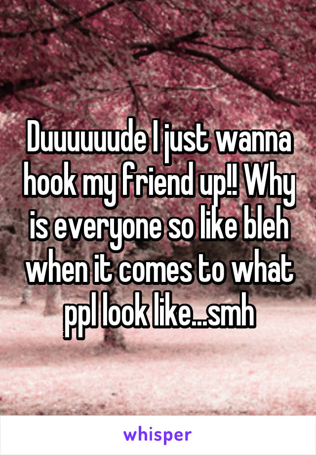 Duuuuuude I just wanna hook my friend up!! Why is everyone so like bleh when it comes to what ppl look like...smh