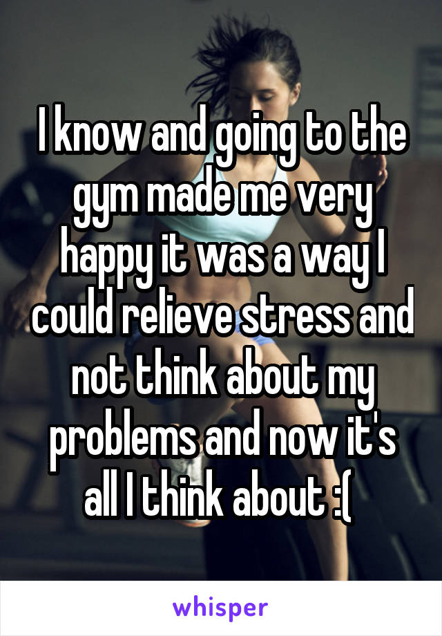 I know and going to the gym made me very happy it was a way I could relieve stress and not think about my problems and now it's all I think about :( 