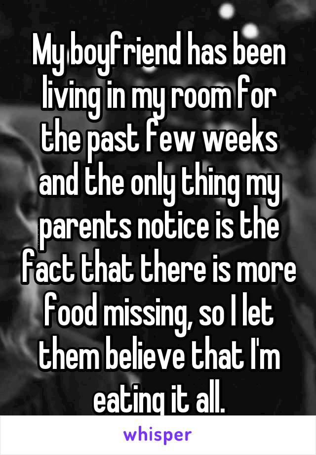 My boyfriend has been living in my room for the past few weeks and the only thing my parents notice is the fact that there is more food missing, so I let them believe that I'm eating it all.