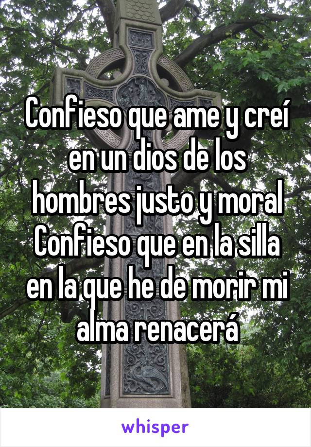 Confieso que ame y creí en un dios de los hombres justo y moral
Confieso que en la silla en la que he de morir mi alma renacerá