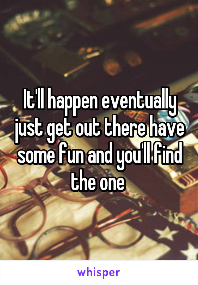 It'll happen eventually just get out there have some fun and you'll find the one 