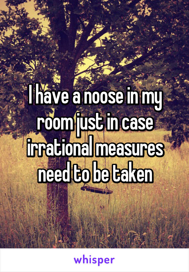 I have a noose in my room just in case irrational measures need to be taken