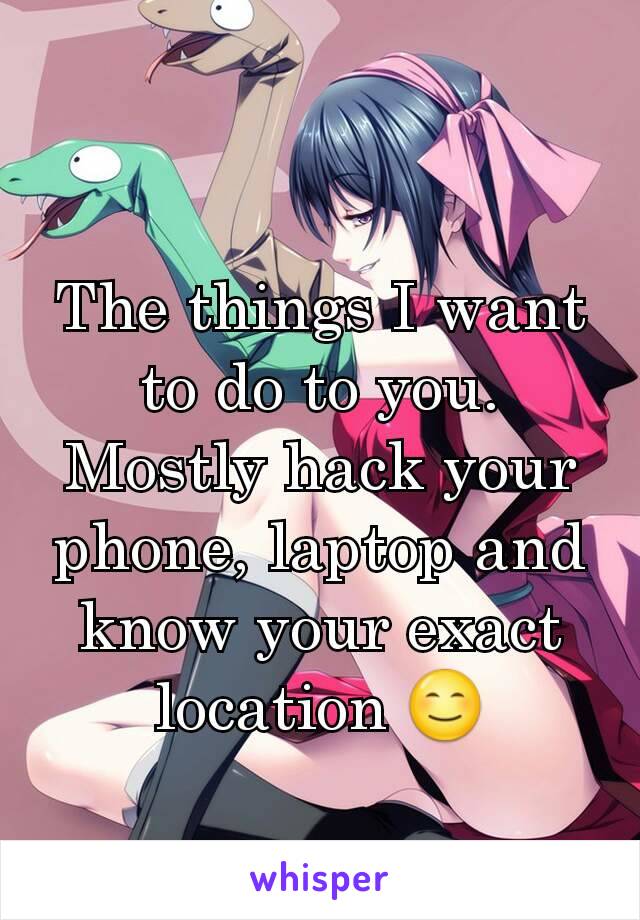 The things I want to do to you. Mostly hack your phone, laptop and know your exact location 😊