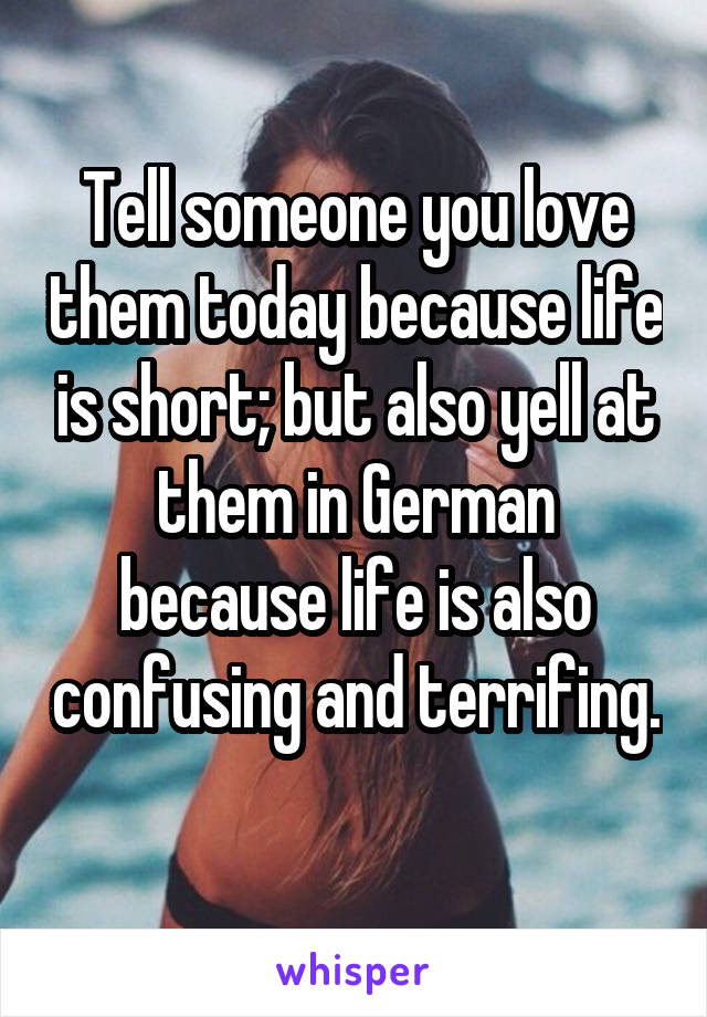 Tell someone you love them today because life is short; but also yell at them in German because life is also confusing and terrifing. 