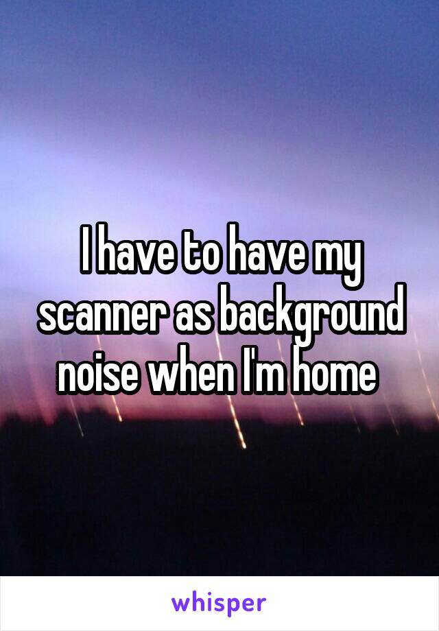 I have to have my scanner as background noise when I'm home 