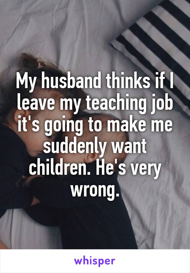 My husband thinks if I leave my teaching job it's going to make me suddenly want children. He's very wrong.