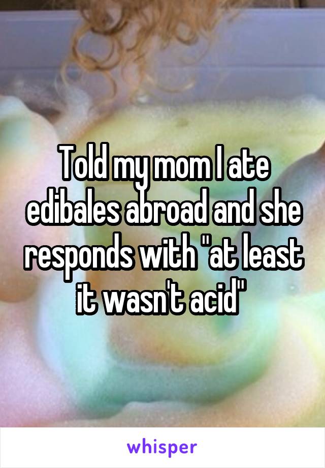 Told my mom I ate edibales abroad and she responds with "at least it wasn't acid" 