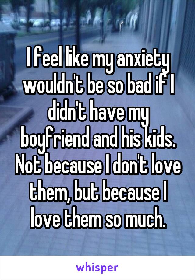 I feel like my anxiety wouldn't be so bad if I didn't have my boyfriend and his kids. Not because I don't love them, but because I love them so much.