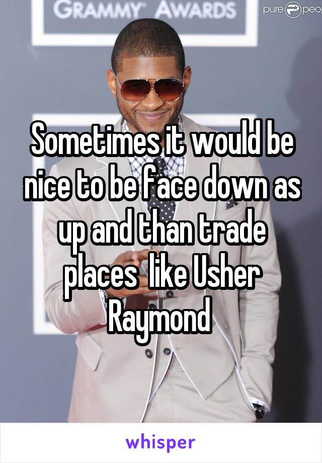 Sometimes it would be nice to be face down as up and than trade places  like Usher Raymond 