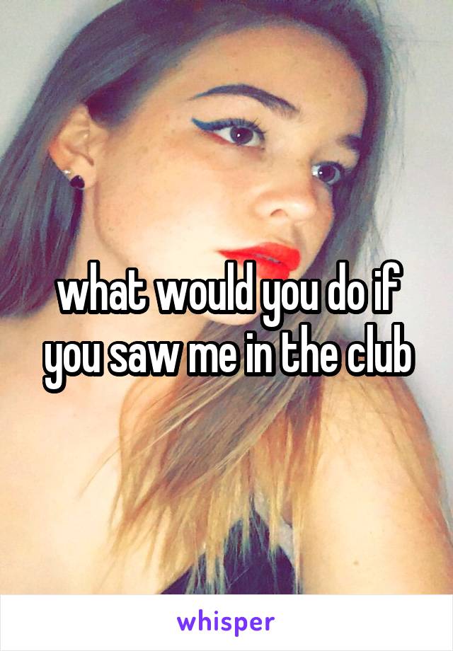 what would you do if you saw me in the club