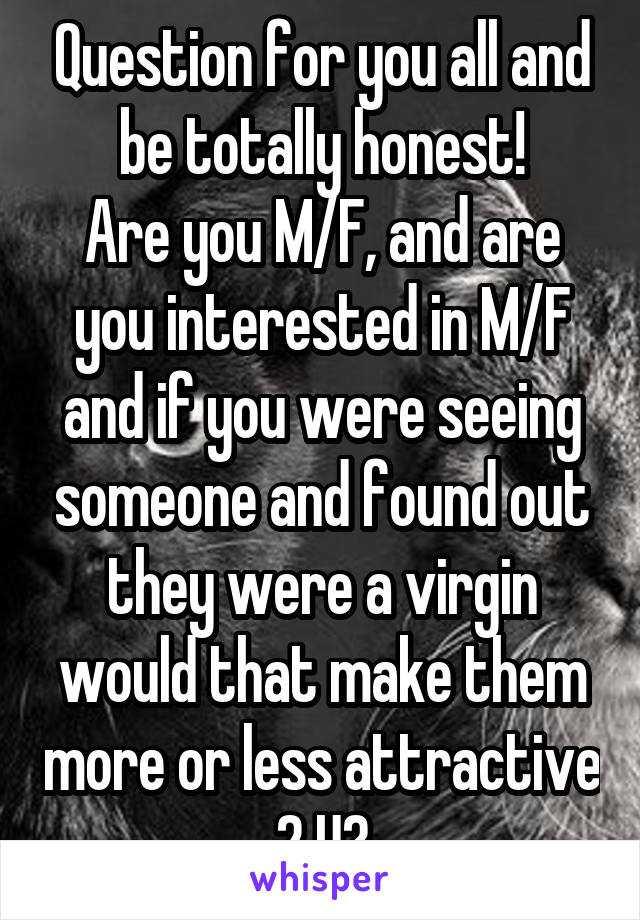 Question for you all and be totally honest!
Are you M/F, and are you interested in M/F and if you were seeing someone and found out they were a virgin would that make them more or less attractive 2 U?