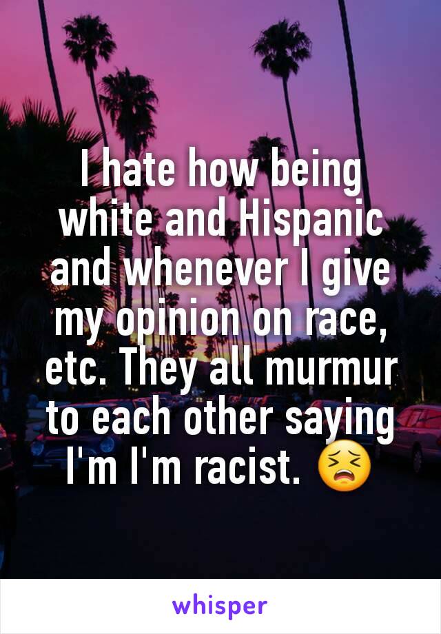 I hate how being white and Hispanic and whenever I give my opinion on race, etc. They all murmur to each other saying I'm I'm racist. 😣