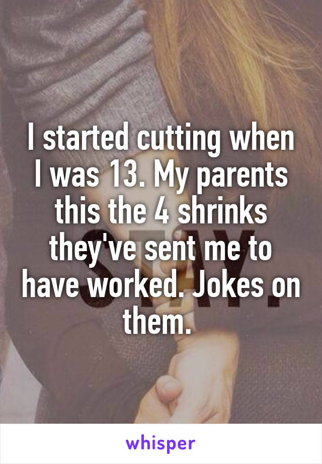 I started cutting when I was 13. My parents this the 4 shrinks they've sent me to have worked. Jokes on them. 