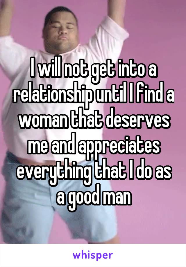 I will not get into a relationship until I find a woman that deserves me and appreciates everything that I do as a good man