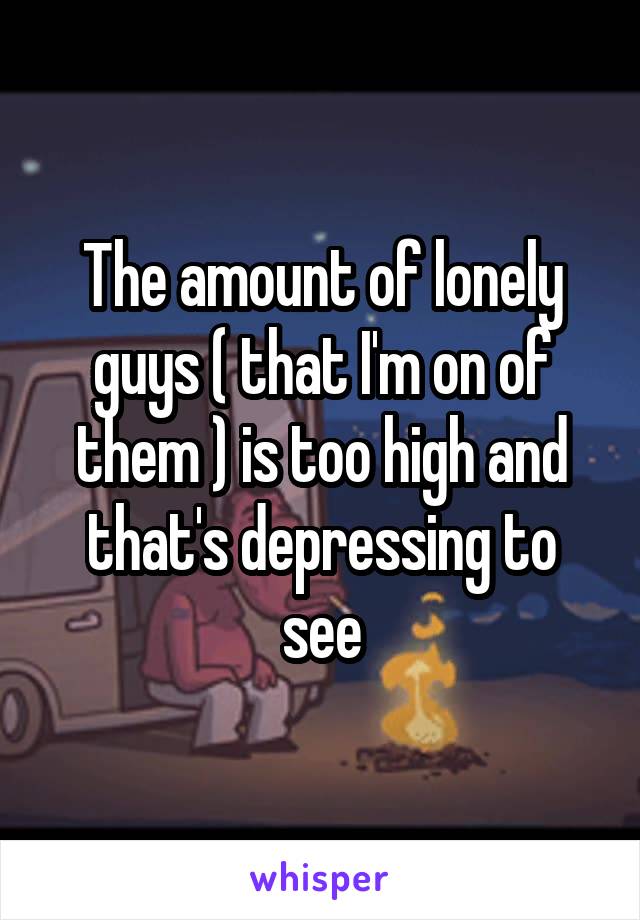 The amount of lonely guys ( that I'm on of them ) is too high and that's depressing to see