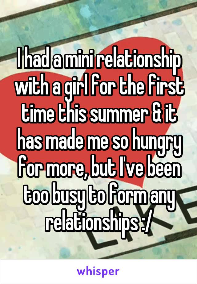 I had a mini relationship with a girl for the first time this summer & it has made me so hungry for more, but I've been too busy to form any relationships :/