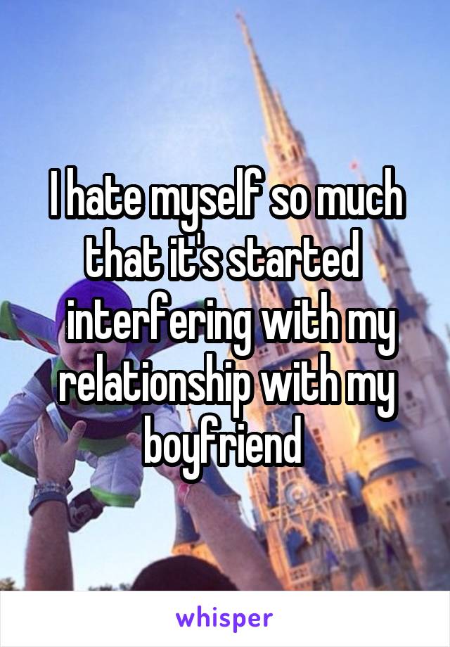 I hate myself so much that it's started 
 interfering with my relationship with my boyfriend 