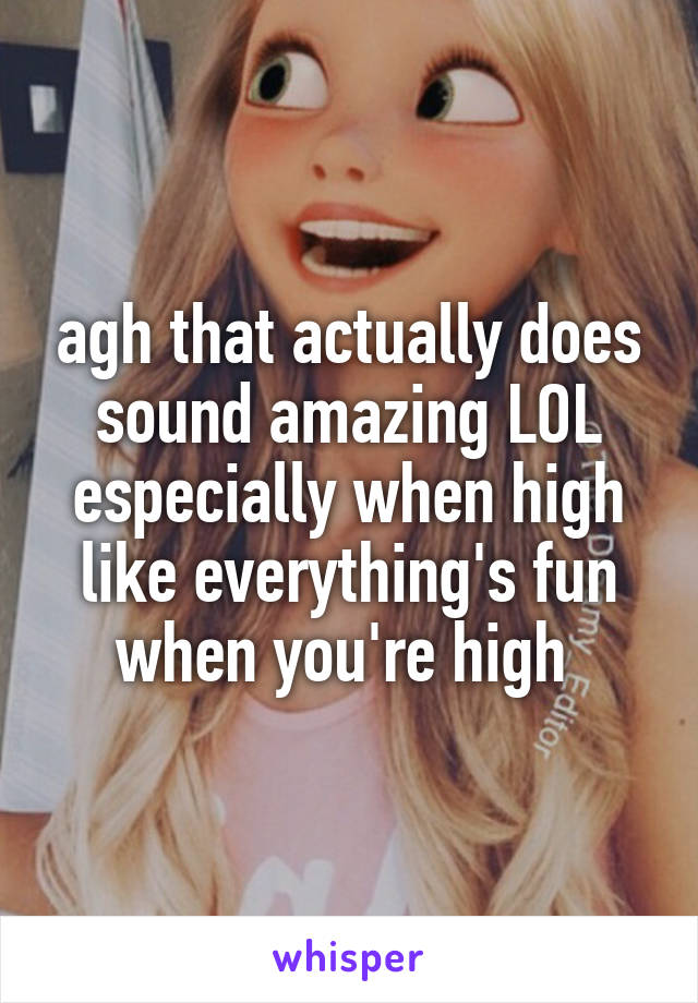 agh that actually does sound amazing LOL especially when high like everything's fun when you're high 