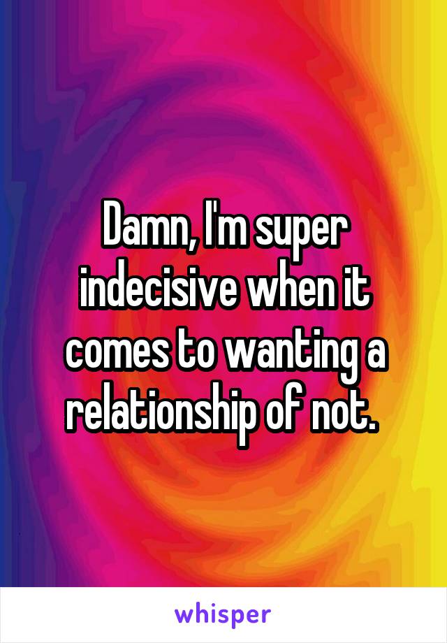 Damn, I'm super indecisive when it comes to wanting a relationship of not. 