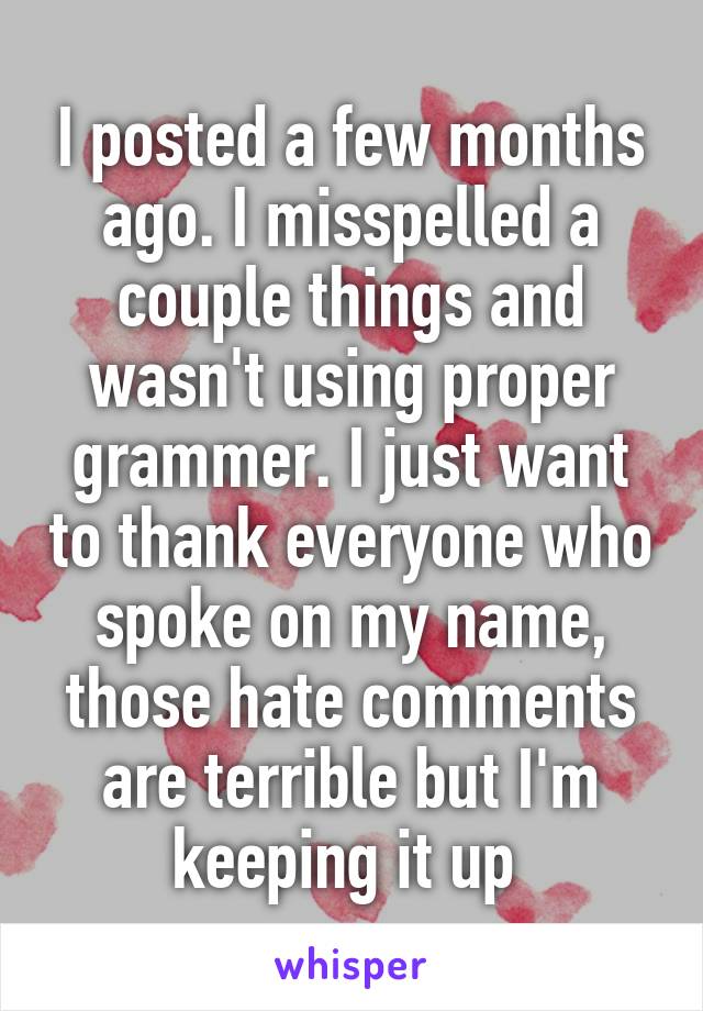 I posted a few months
ago. I misspelled a couple things and wasn't using proper grammer. I just want to thank everyone who spoke on my name, those hate comments are terrible but I'm keeping it up 