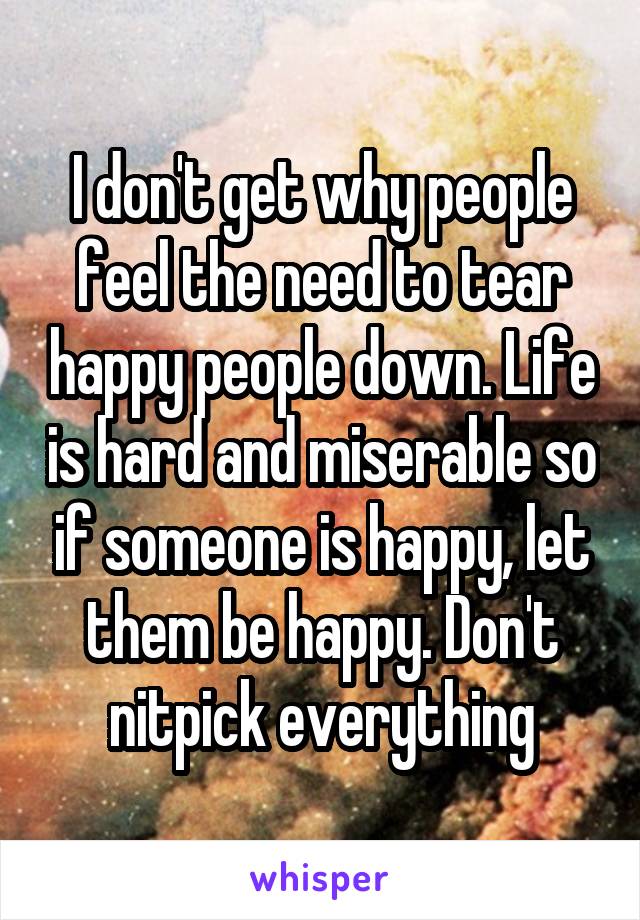 I don't get why people feel the need to tear happy people down. Life is hard and miserable so if someone is happy, let them be happy. Don't nitpick everything