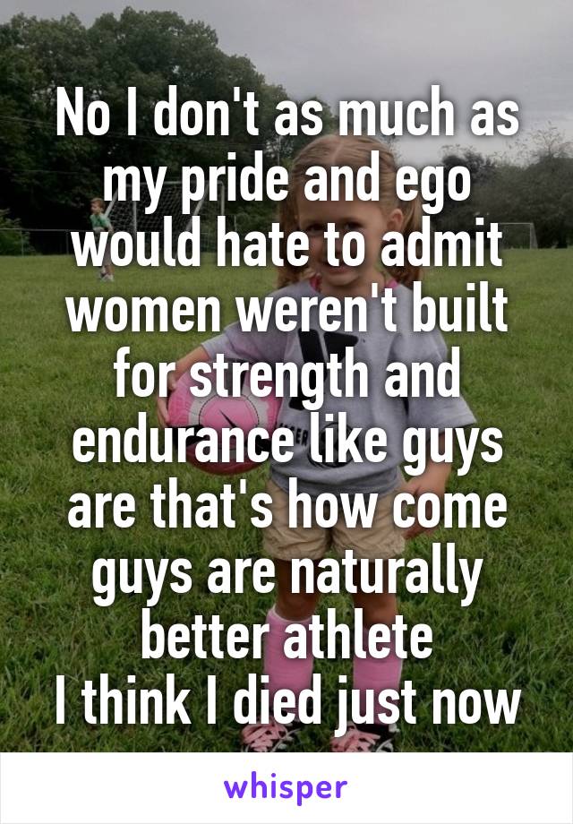 No I don't as much as my pride and ego would hate to admit women weren't built for strength and endurance like guys are that's how come guys are naturally better athlete
I think I died just now