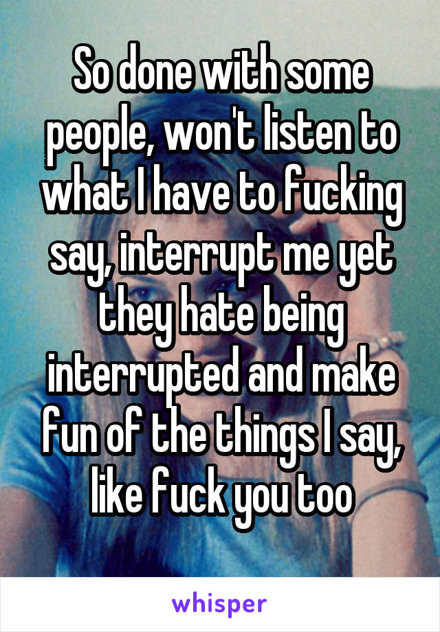 So done with some people, won't listen to what I have to fucking say, interrupt me yet they hate being interrupted and make fun of the things I say, like fuck you too
