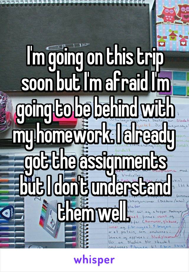 I'm going on this trip soon but I'm afraid I'm going to be behind with my homework. I already  got the assignments but I don't understand them well. 