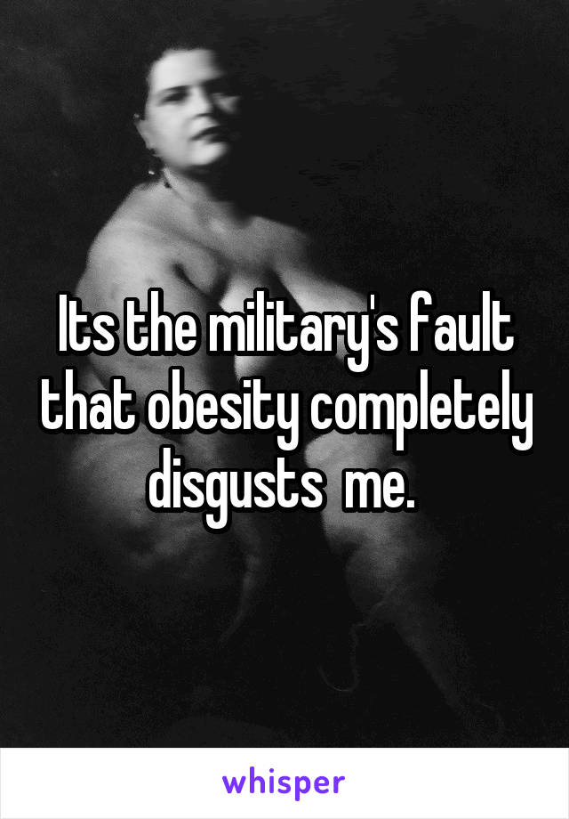 Its the military's fault that obesity completely disgusts  me. 