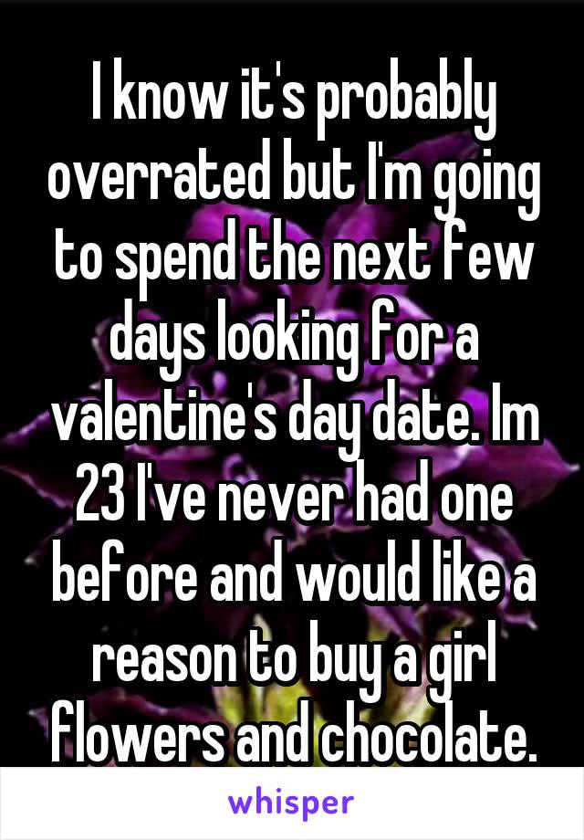 I know it's probably overrated but I'm going to spend the next few days looking for a valentine's day date. Im 23 I've never had one before and would like a reason to buy a girl flowers and chocolate.