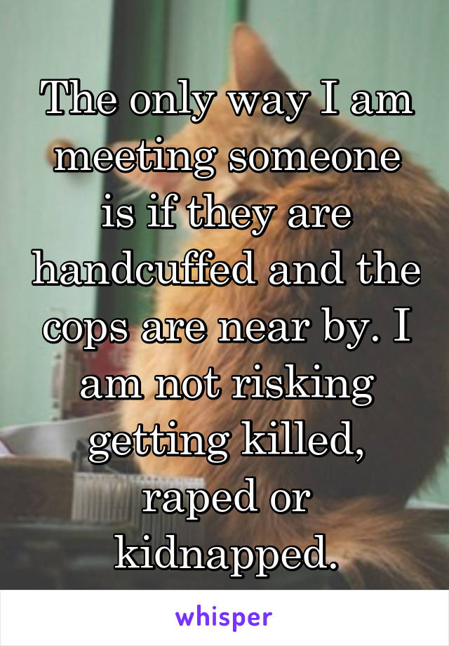 The only way I am meeting someone is if they are handcuffed and the cops are near by. I am not risking getting killed, raped or kidnapped.