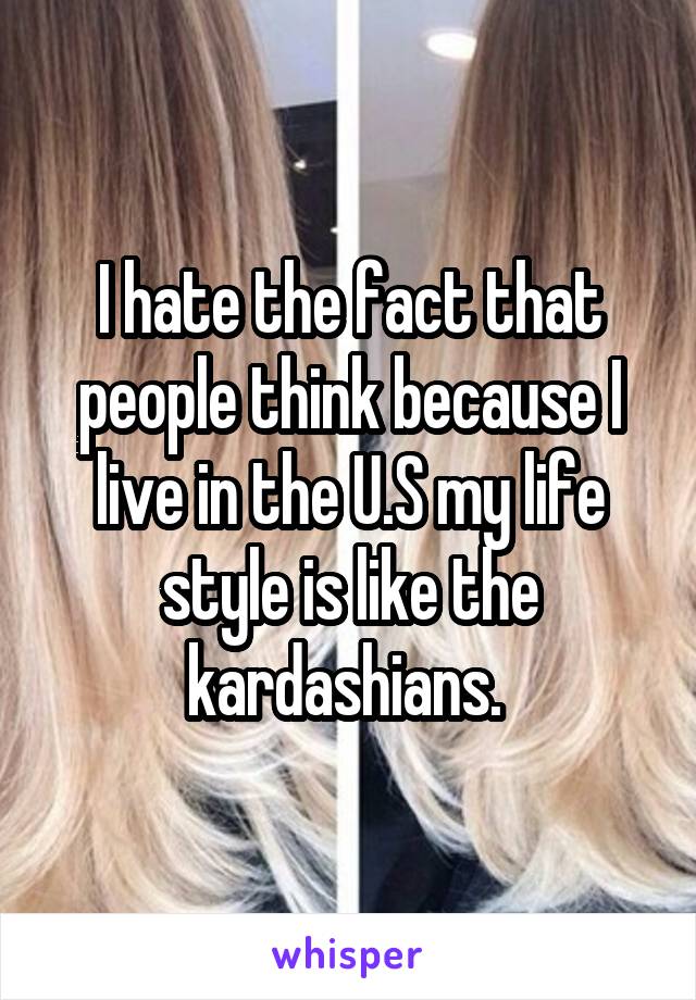 I hate the fact that people think because I live in the U.S my life style is like the kardashians. 