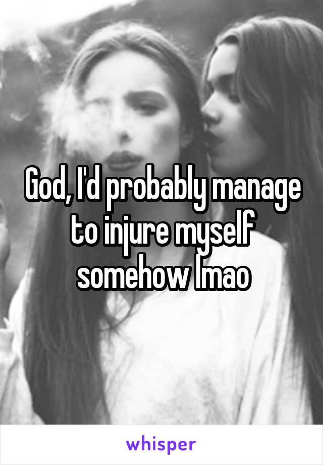 God, I'd probably manage to injure myself somehow lmao