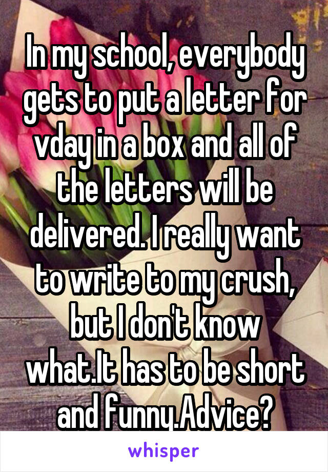 In my school, everybody gets to put a letter for vday in a box and all of the letters will be delivered. I really want to write to my crush, but I don't know what.It has to be short and funny.Advice?