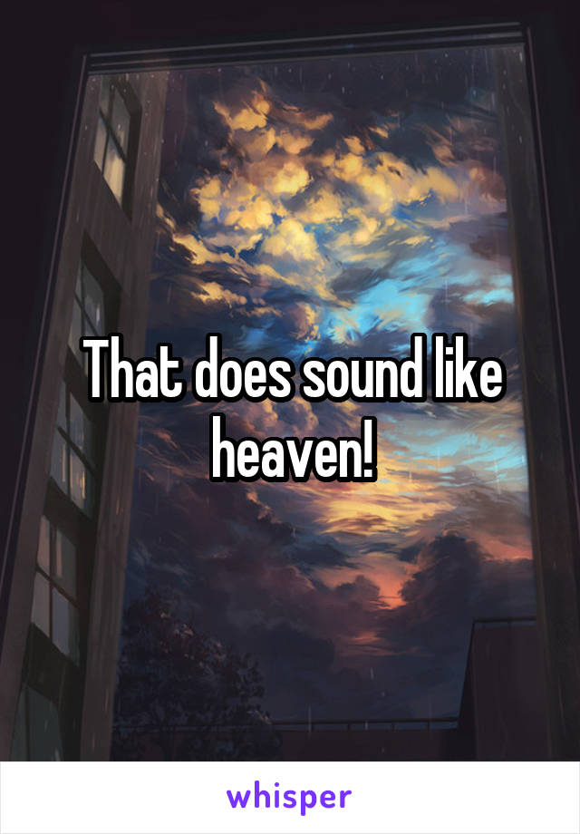 That does sound like heaven!