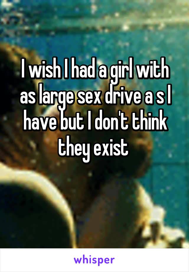 I wish I had a girl with as large sex drive a s I have but I don't think they exist 

