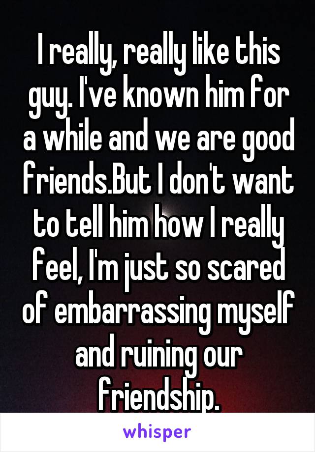 I really, really like this guy. I've known him for a while and we are good friends.But I don't want to tell him how I really feel, I'm just so scared of embarrassing myself and ruining our friendship.