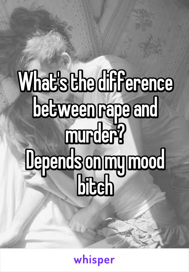 What's the difference between rape and murder?
Depends on my mood bitch