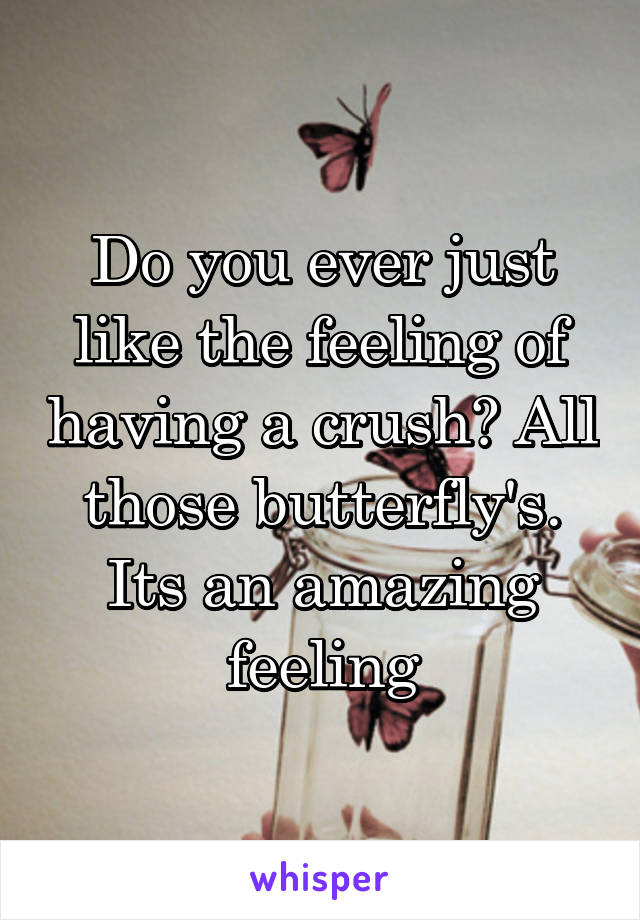 Do you ever just like the feeling of having a crush? All those butterfly's. Its an amazing feeling